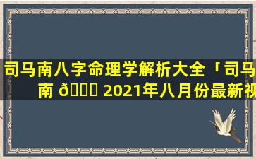 司马南八字命理学解析大全「司马南 🐕 2021年八月份最新视频」